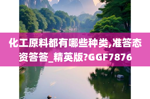 化工原料都有哪些种类,准答态资答答_精英版?GGF7876