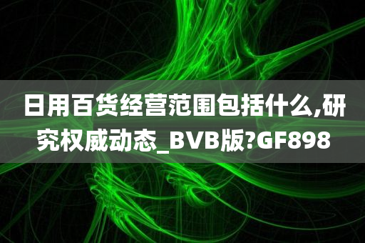 日用百货经营范围包括什么,研究权威动态_BVB版?GF898