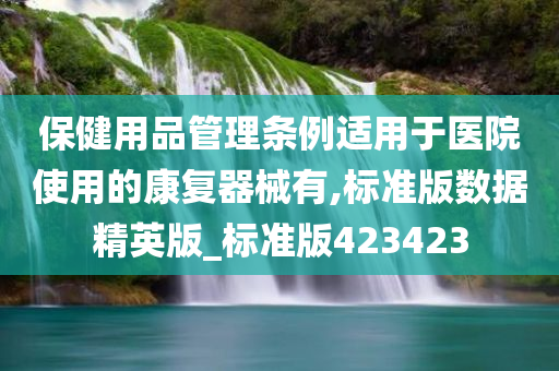 保健用品管理条例适用于医院使用的康复器械有,标准版数据精英版_标准版423423