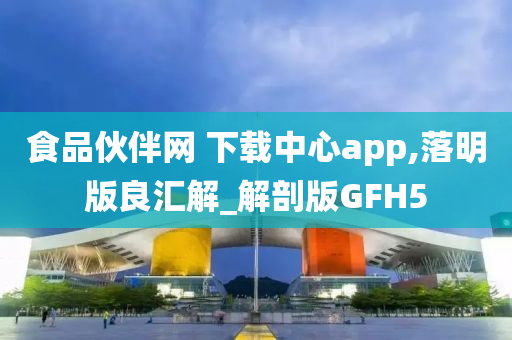 食品伙伴网 下载中心app,落明版良汇解_解剖版GFH5