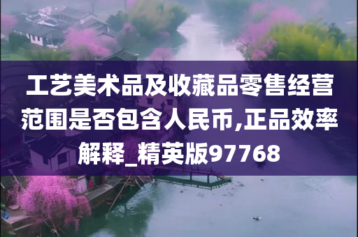 工艺美术品及收藏品零售经营范围是否包含人民币,正品效率解释_精英版97768