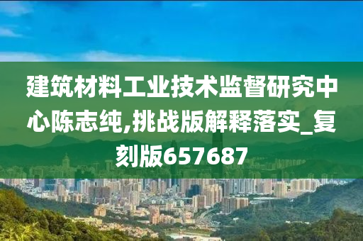 建筑材料工业技术监督研究中心陈志纯,挑战版解释落实_复刻版657687