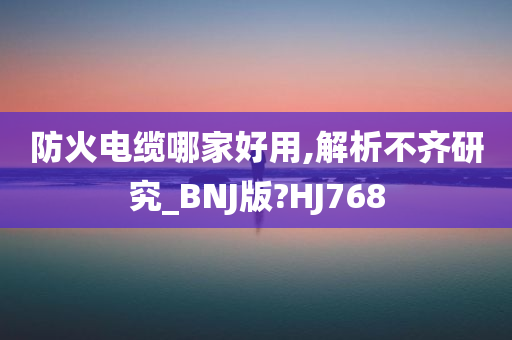 防火电缆哪家好用,解析不齐研究_BNJ版?HJ768